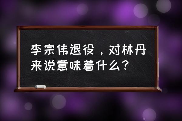 李宗伟在马来西亚退役了吗 李宗伟退役，对林丹来说意味着什么？