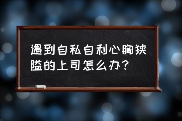 怎么才能跟总经理成为朋友 遇到自私自利心胸狭隘的上司怎么办？