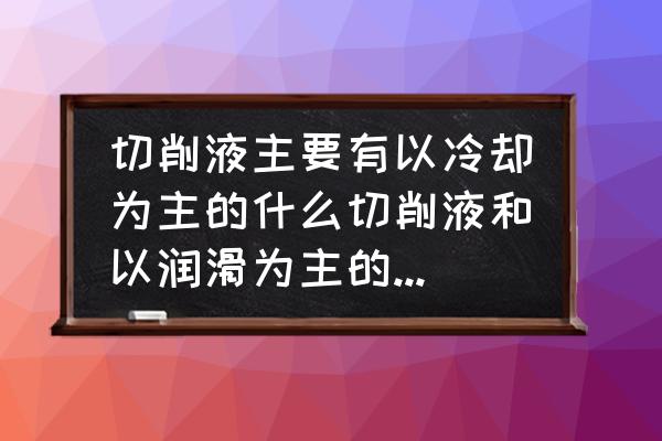 切削液种类有哪三种 切削液主要有以冷却为主的什么切削液和以润滑为主的切削液两种？