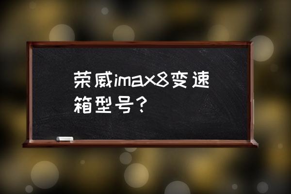 荣威的imax8三大件质量到底怎么样 荣威imax8变速箱型号？