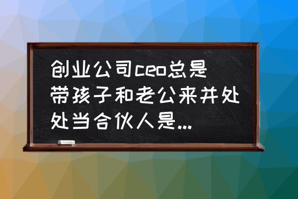 合伙创业自己老是受气怎么办 创业公司ceo总是带孩子和老公来并处处当合伙人是他们家打工的,怎么办?能继续吗？