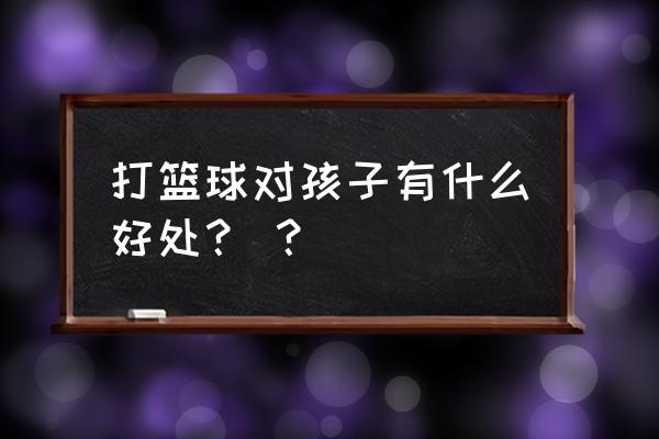 打篮球对孩子有什么好处？ ？