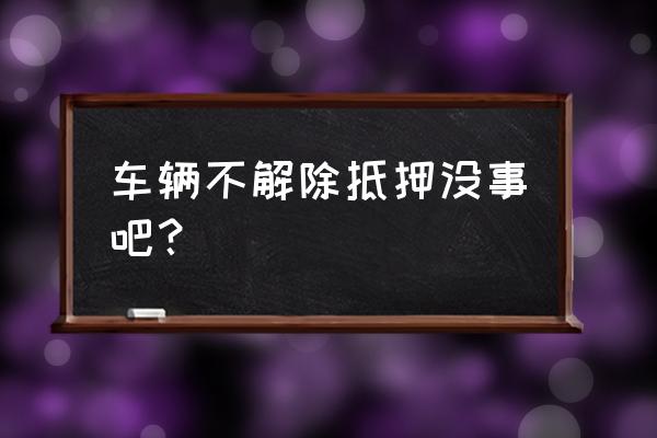 车辆抵押贷款结清后没解除抵押 车辆不解除抵押没事吧？