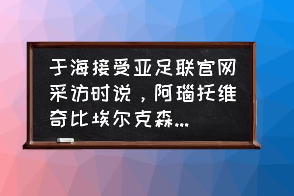 和平精英突变团竞2.0如何飞铲 于海接受亚足联官网采访时说，阿瑙托维奇比埃尔克森更强，你怎么看？