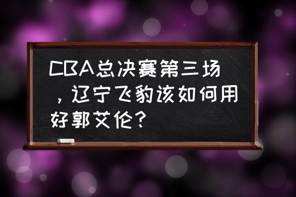 罚球线中投到底怎么练 CBA总决赛第三场，辽宁飞豹该如何用好郭艾伦？