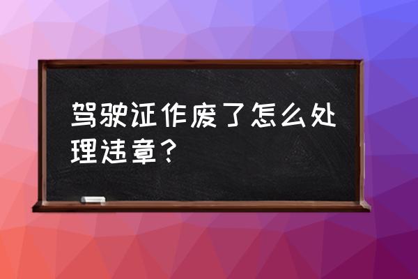 驾驶证有违章怎么处理 驾驶证作废了怎么处理违章？