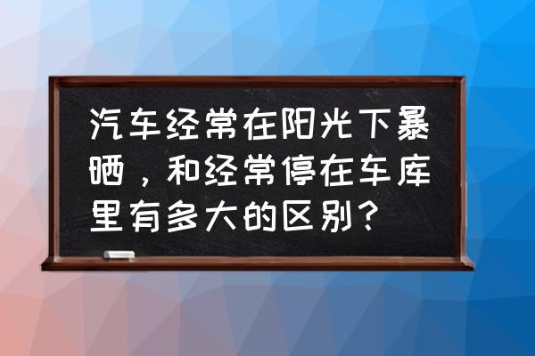 汽车放在阳光底下暴晒没事吗 汽车经常在阳光下暴晒，和经常停在车库里有多大的区别？