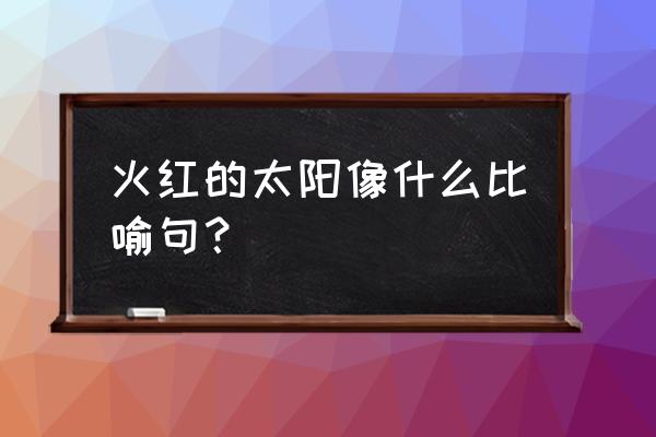 夏天太阳像个火球补充句子 火红的太阳像什么比喻句？