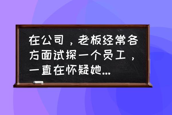 如何让员工认识到自己工作态度差 在公司，老板经常各方面试探一个员工，一直在怀疑她的能力人品，员工该怎么办？