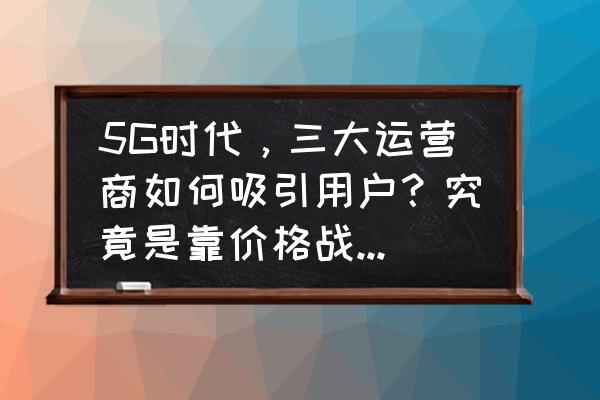 如何攻克客户之心 5G时代，三大运营商如何吸引用户？究竟是靠价格战还是服务？