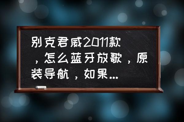 2015款别克君威蓝牙音乐怎么播放 别克君威2011款，怎么蓝牙放歌，原装导航，如果可以叫我一下？