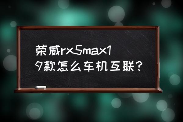 荣威rx5 max能不能和手机互联 荣威rx5max19款怎么车机互联？