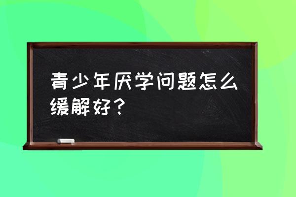 青少年厌学抑郁心理咨询 青少年厌学问题怎么缓解好？