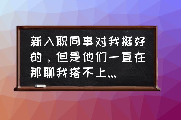 快速提高职场交际能力 新入职同事对我挺好的，但是他们一直在那聊我搭不上话，他们也不和我搭话，该怎么拉近同事之间的关系？