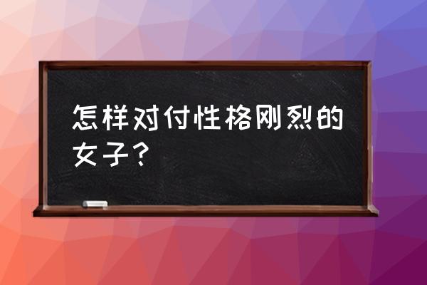 刚柔并济的最佳方法 怎样对付性格刚烈的女子？