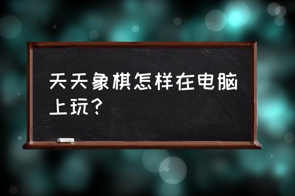 如何在电脑上下国际象棋 天天象棋怎样在电脑上玩？