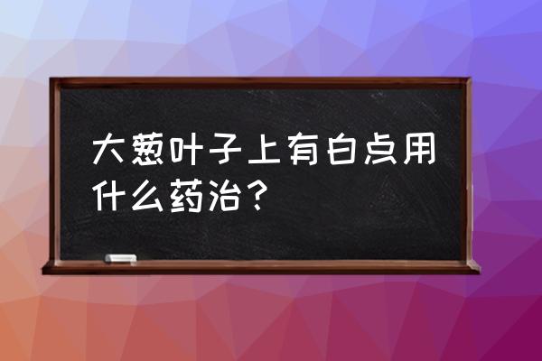 大葱叶上有白斑怎么办 大葱叶子上有白点用什么药治？