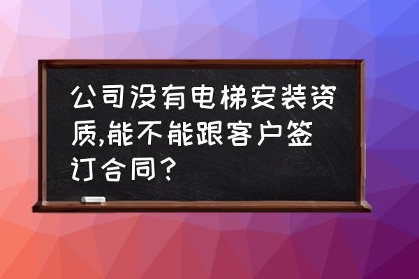 跟客户签合同怎么签才能有效 公司没有电梯安装资质,能不能跟客户签订合同？