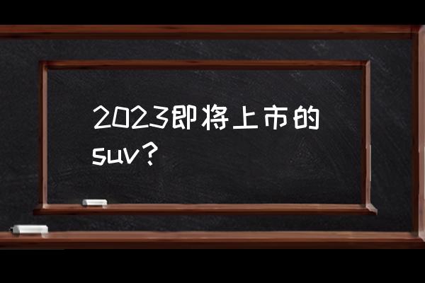 上市在即4款重磅新车申报图曝光 2023即将上市的suv？