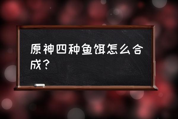 原神钓鱼第一种鱼饵用完了怎么办 原神四种鱼饵怎么合成？