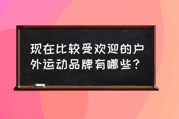 老手菜鸟都适合的登山鞋 现在比较受欢迎的户外运动品牌有哪些？