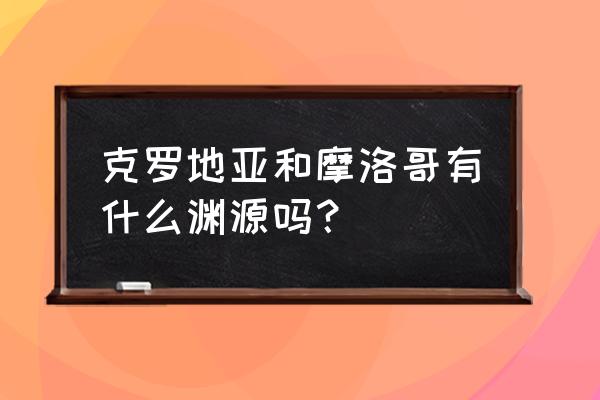 世界杯2022直播克罗地亚对摩洛哥 克罗地亚和摩洛哥有什么渊源吗？