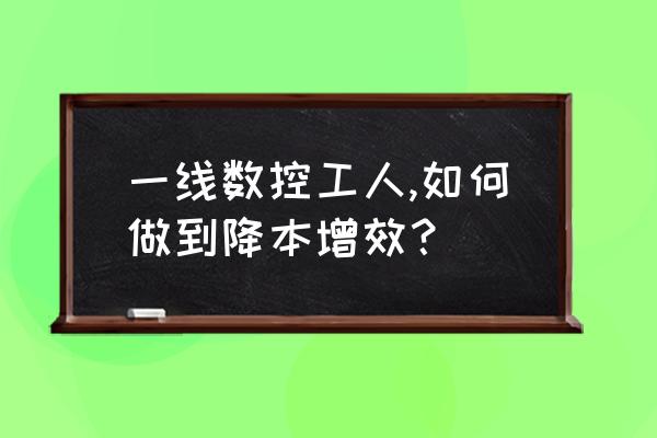 工程技术方面降本增效措施 一线数控工人,如何做到降本增效？