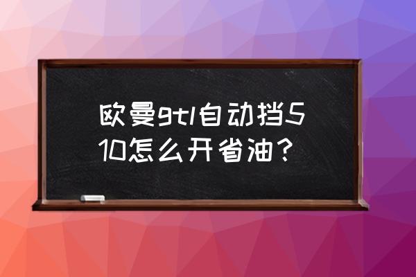 现在自动挡车怎么开最省油 欧曼gtl自动挡510怎么开省油？