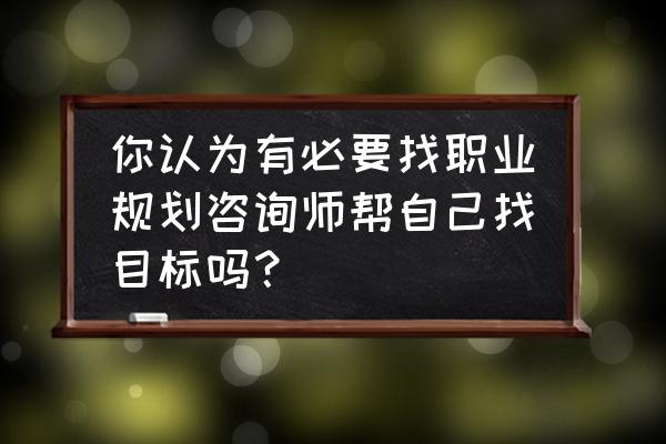 靠谱的职业规划咨询 你认为有必要找职业规划咨询师帮自己找目标吗？