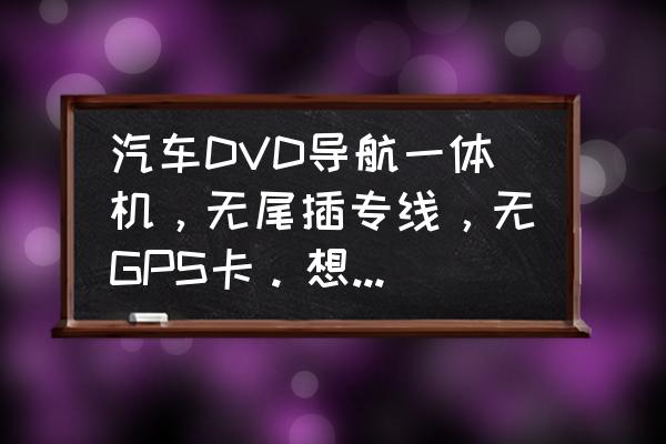 加装车载dvd导航一体机多少钱 汽车DVD导航一体机，无尾插专线，无GPS卡。想放家里用，求接电源方法？