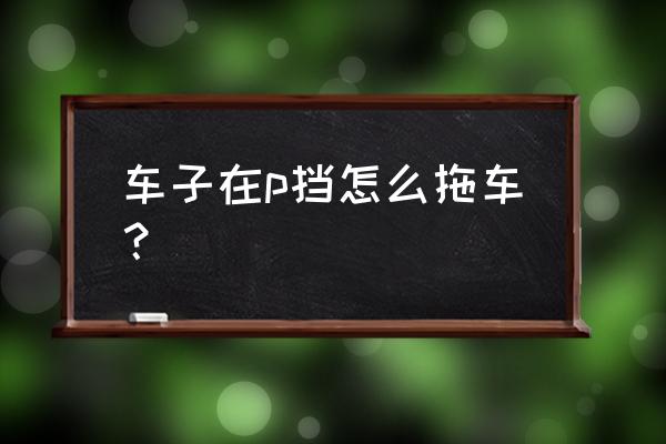 后驱车救援拖车的正确方法 车子在p挡怎么拖车？