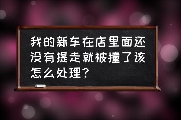 刚提的新车出门就碰了该怎么办 我的新车在店里面还没有提走就被撞了该怎么处理？