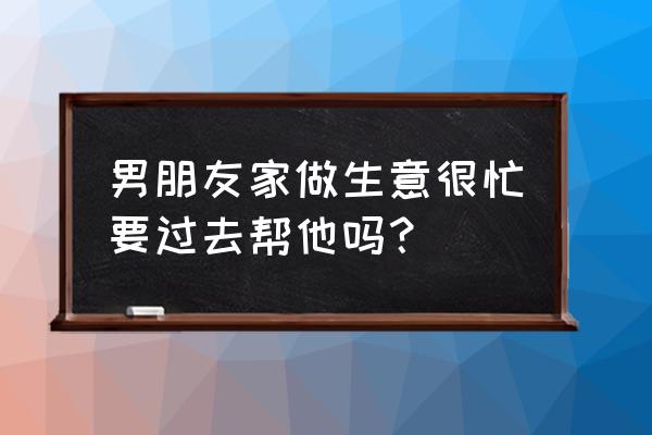 男朋友自己创业该做什么 男朋友家做生意很忙要过去帮他吗？