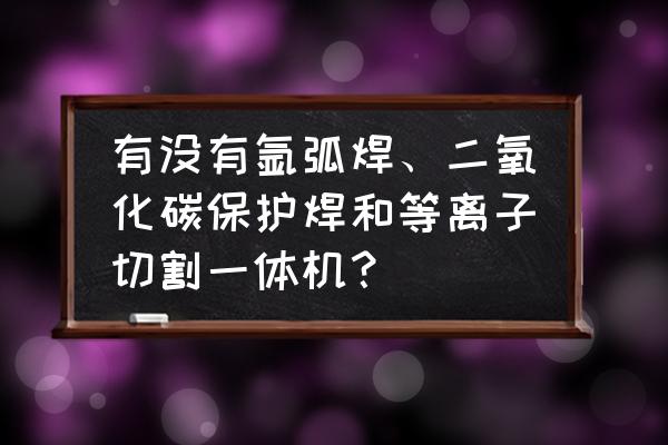 氩弧焊与等离子焊的区别 有没有氩弧焊、二氧化碳保护焊和等离子切割一体机？