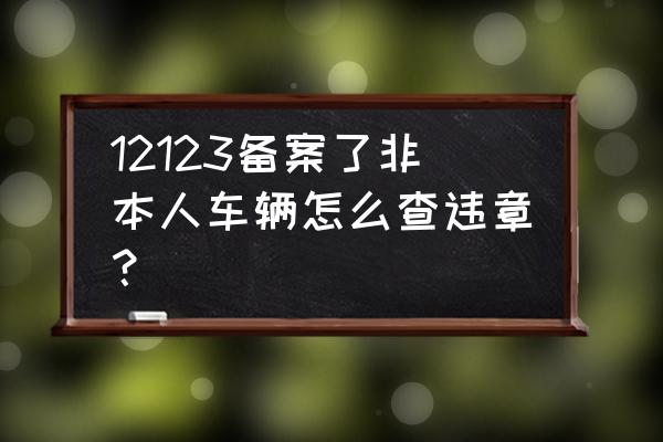 交管12123能处理备案以前的违章吗 12123备案了非本人车辆怎么查违章？