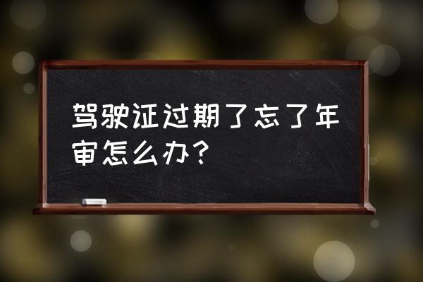 驾驶证快要过期怎么去审验 驾驶证过期了忘了年审怎么办？