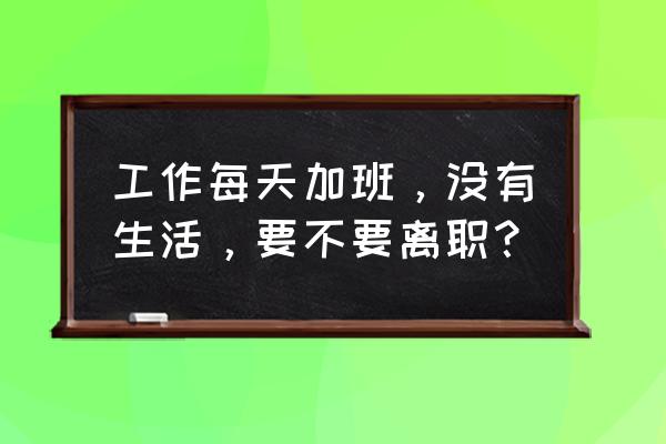 怎么做到工作是工作生活是生活 工作每天加班，没有生活，要不要离职？