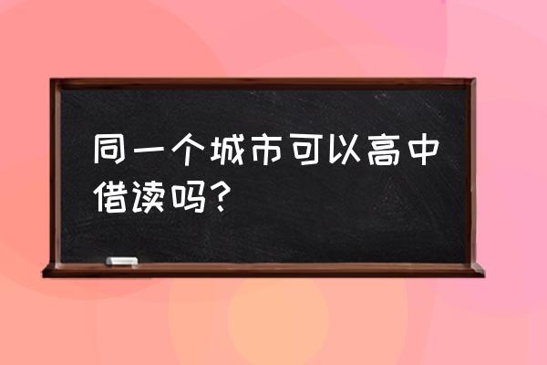 高中生可以借读别的学校吗 同一个城市可以高中借读吗？