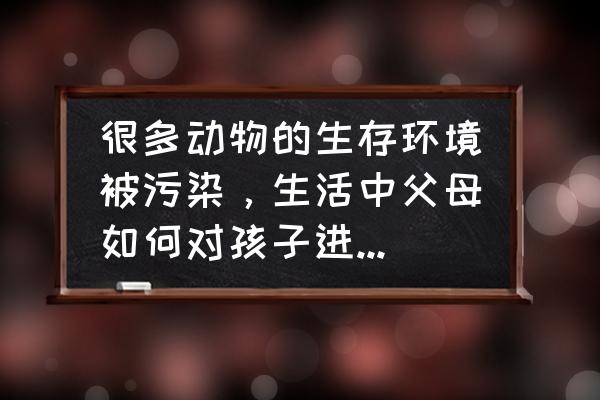 瓜子壳变废为宝妙招 很多动物的生存环境被污染，生活中父母如何对孩子进行环保教育？