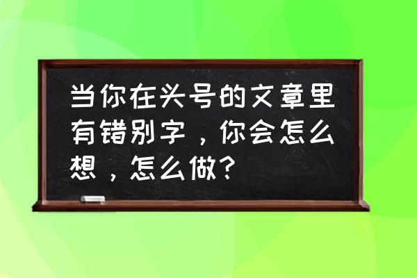 如何快速寻找文章中的错别字 当你在头号的文章里有错别字，你会怎么想，怎么做？