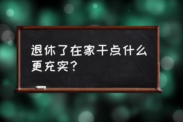 业余时间做点什么充实自己 退休了在家干点什么更充实？