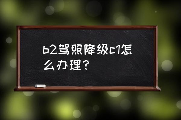 b2驾驶证换c1怎么换 b2驾照降级c1怎么办理？