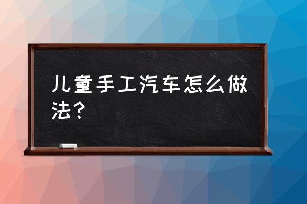 小学生手工汽车作品教程 儿童手工汽车怎么做法？