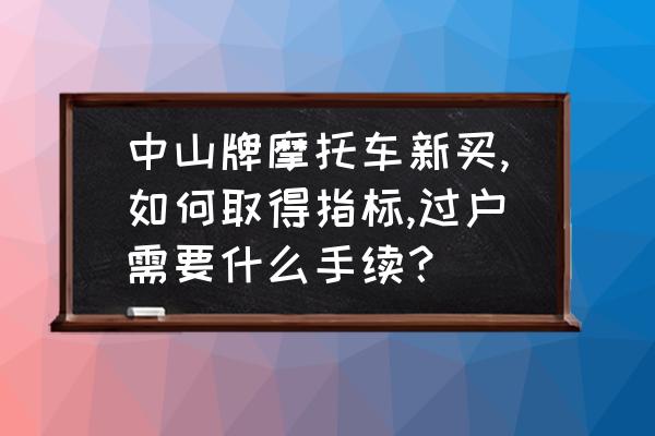 摩托车有手续没上牌怎么转让 中山牌摩托车新买,如何取得指标,过户需要什么手续？