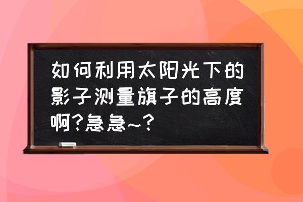 用什么方法测量旗杆高度 如何利用太阳光下的影子测量旗子的高度啊?急急~？