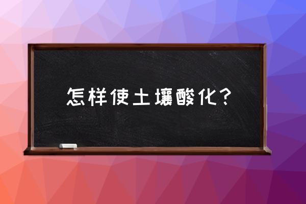 怎样快速让土壤变酸坏 怎样使土壤酸化？