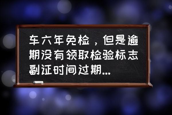 六年免检怎么算时间的 车六年免检，但是逾期没有领取检验标志副证时间过期会不会罚？