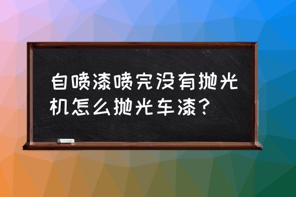 车喷漆后需要抛光吗 自喷漆喷完没有抛光机怎么抛光车漆？