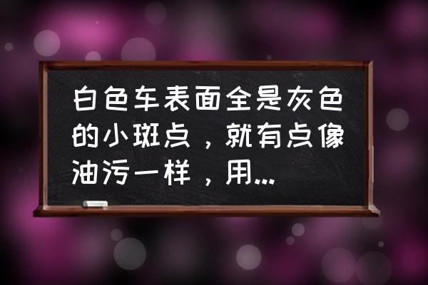 汽车油污灯怎么清洗 白色车表面全是灰色的小斑点，就有点像油污一样，用手指一抹能抹掉，但是每次去洗车都和我说洗不掉，我自？