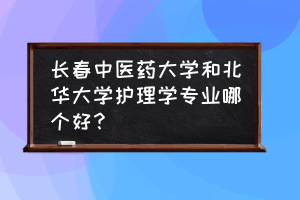 长春中医药大学中医专业专升本 长春中医药大学和北华大学护理学专业哪个好？